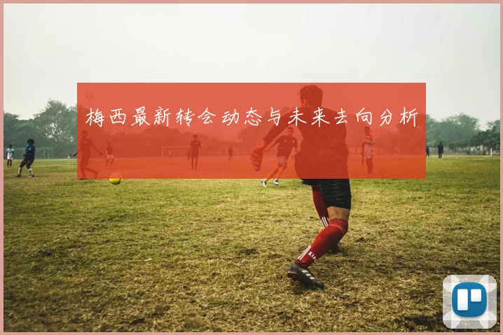 梅西最新转会动态与未来去向分析