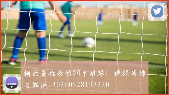 梅西最精彩的50个进球:视频集锦与解说_20260528193220