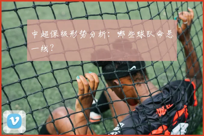 中超保级形势分析：哪些球队命悬一线？