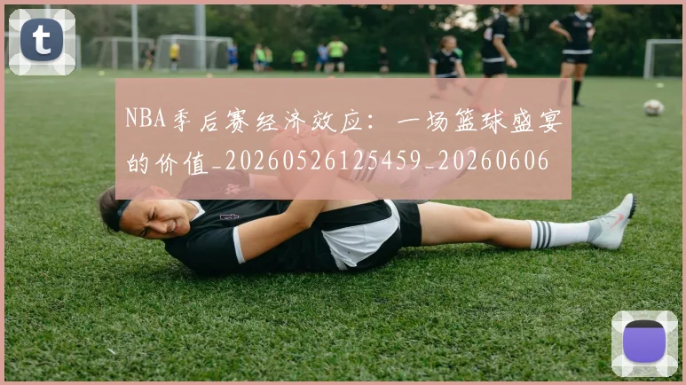 NBA季后赛经济效应：一场篮球盛宴的价值_20260526125459_20260606165747