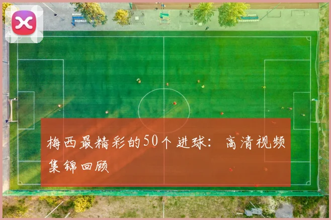 梅西最精彩的50个进球：高清视频集锦回顾